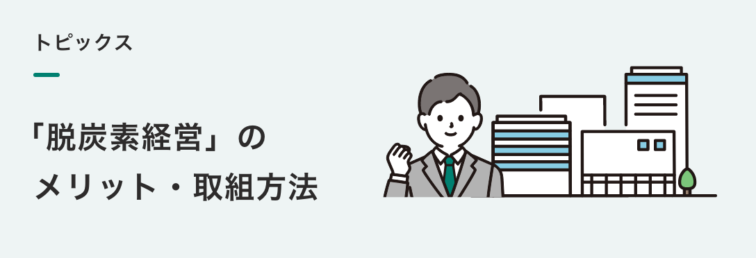 トピックス
「脱炭素経営」の メリット・取組方法 