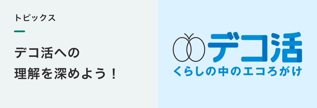 トピックス
デコ活への 理解を 深めよう！ 