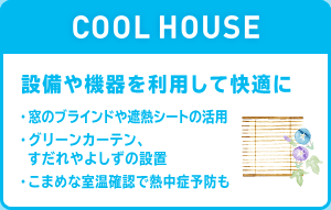 COOL HOUSE 設備や機器を利用して快適に ・窓のブライドや遮熱シートの活用 ・グリーンカーテン、すだれやよしずの設置 ・こまめな室温確認で熱中症予防も