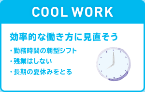 COOL WORK 効率的な働き方に見直そう ・勤務時間の朝型シフト ・残業はしない ・長期の夏休みをとる
