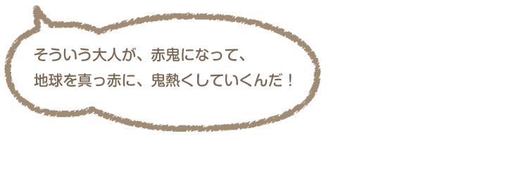 「そういう大人が、赤鬼になって、地球を真っ赤に、鬼熱くしていくんだ!」赤鬼「えっ?」