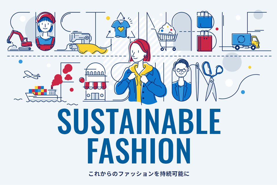 サステナブルファッションとは、衣服の生産から着用、廃棄に至るプロセスにおいて将来にわたり持続可能であることを目指し、生態系を含む地球環境や関わる人や社会に配慮した取り組みのこと