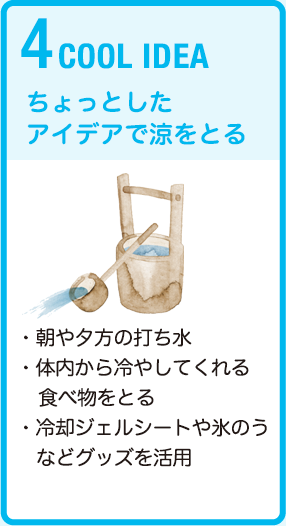 4 COOL IDEA　ちょっとしたアイデアで涼をとる　・朝や夕方の打ち水・体内から冷やしてくれる食べ物をとる・冷却ジェルシートや氷のうなどグッズを活用