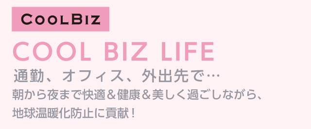 COOL BIZ LIFE　通勤、オフィス、外出先で…朝から夜まで快適＆健康＆美しく過ごしながら、地球温暖化防止に貢献！