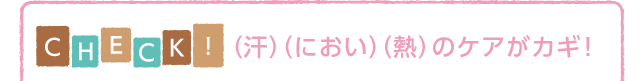 CHECK!（汗）（におい）（熱）のケアがカギ！