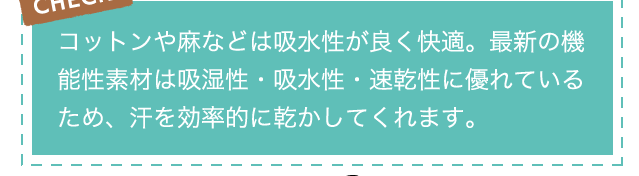 CHECK!コットンや麻などは吸水性が良く快適。最新の機能性素材は吸湿性・吸水性・速乾性に優れているため、汗を効率的に乾かしてくれます。
