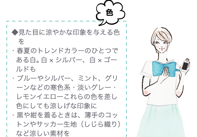 色◆見た目に涼やかな印象を与える色を・春夏のトレンドカラーのひとつである白。 白×シルバー、白×ゴールドも・ブルーやシルバー、ミント、グリーンなどの寒色系・淡いグレー・レモンイエローこれらの色を差し色にしても涼しげな印象に・黒や紺を着るときは、薄手のコットンやサッカー生地（しじら織り） など涼しい素材を