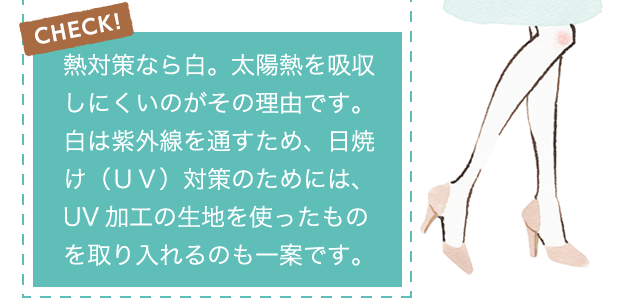 CHECK!熱対策なら白。太陽熱を吸収しにくいのがその理由です。白は紫外線を通すため、日焼け（ＵＶ）対策のためには、UV加工の生地を使ったものを取り入れるのも一案です。