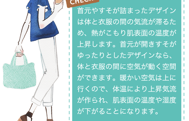 CHECK!首元やすそが詰まったデザインは体と衣服の間の気流が滞るため、熱がこもり肌表面の温度が上昇します。首元が開きすそがゆったりとしたデザインなら、体と衣服の間に空気が動く空間ができます。暖かい空気は上に行くので、体温により上昇気流が作られ、肌表面の温度や湿度が下がることになります。