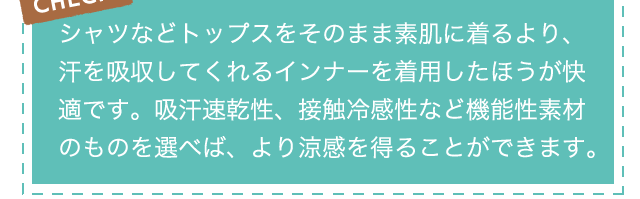 CHECK!シャツなどトップスをそのまま素肌に着るより、汗を吸収してくれるインナーを着用したほうが快適です。吸汗速乾性、接触冷感性など機能性素材のものを選べば、より涼感を得ることができます。