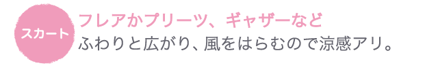 スカート●フレアかプリーツ、ギャザーなど　ふわりと広がり、風をはらむので涼感アリ。