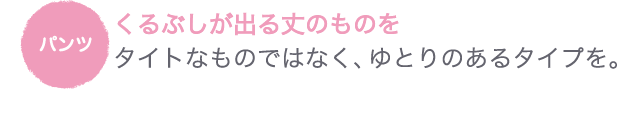 パンツ●くるぶしが出る丈のものを　タイトなものではなく、ゆとりのあるタイプを。