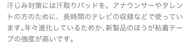 汗じみ対策には汗取りパッドを。アナウサーやタレントの方のために、長時間のテレビの収録などで使っています。年々進化しているためか、新製品のほうが粘着テープの強度が高いです。