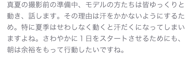 真夏の撮影前の準備中、モデルの方たちは皆ゆっくりと動き、話します。その理由は汗をかかないようにするため。特に夏季はせわしなく動くと汗だくになってしまいますよね。さわやかに１日をスタートさせるためにも、朝は余裕をもって行動したいですね。