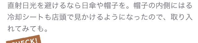 直射日光を避けるなら日傘や帽子を。帽子の内側にはる冷却シートも店頭で見かけるようになったので、取り入れてみても。
