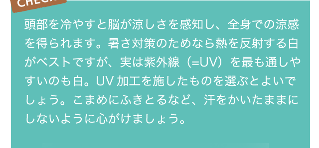 頭部を冷やすと脳が涼しさを感知し、全身での涼感を得られます。暑さ対策のためなら熱を反射する白がベストですが、実は紫外線（=UV）を最も通しやすいのも白。UV加工を施したものを選ぶとよいでしょう。こまめにふきとるなど、汗をかいたままにしないように心がけましょう。