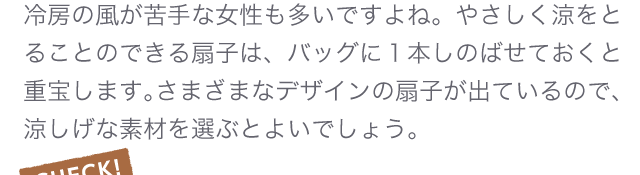 冷房の風が苦手な女性も多いですよね。やさしく涼をとることのできる扇子は、バッグに１本しのばせておくと重宝します。さまざまなデザインの扇子が出ているので、涼しげな素材を選ぶとよいでしょう。