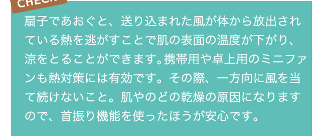 CHECK!扇子であおぐと、送り込まれた風が体から放出されている熱を逃がすことで肌の表面の温度が下がり、涼をとることができます。携帯用や卓上用のミニファンも熱対策には有効です。その際、一方向に風を当て続けないこと。肌やのどの乾燥の原因になりますので、首振り機能を使ったほうが安心です。