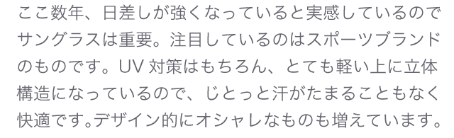ここ数年、日差しが強くなっていると実感しているのでサングラスは重要。注目しているのはスポーツブランドのものです。UV対策はもちろん、とても軽い上に立体構造になっているので、じとっと汗がたまることもなく快適です。デザイン的にオシャレなものも増えています。