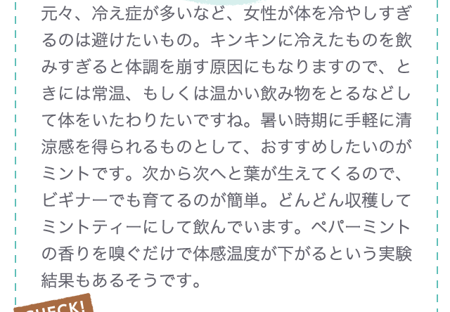 元々、冷え症が多いなど、女性が体を冷やしすぎるのは避けたいもの。キンキンに冷えたものを飲みすぎると体調を崩す原因にもなりますので、ときには常温、もしくは温かい飲み物をとるなどして体をいたわりたいですね。暑い時期に手軽に清涼感を得られるものとして、おすすめしたいのがミントです。次から次へと葉が生えてくるので、ビギナーでも育てるのが簡単。どんどん収穫してミントティーにして飲んでいます。ペパーミントの香りを嗅ぐだけで体感温度が下がるという実験結果もあるそうです。