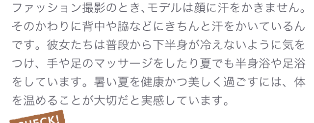 ファッション撮影のとき、モデルは顔に汗をかきません。そのかわりに背中や脇などにきちんと汗をかいているんです。彼女たちは普段から下半身が冷えないように気をつけ、手や足のマッサージをしたり夏でも半身浴や足浴をしています。暑い夏を健康かつ美しく過ごすには、体を温めることが大切だと実感しています。