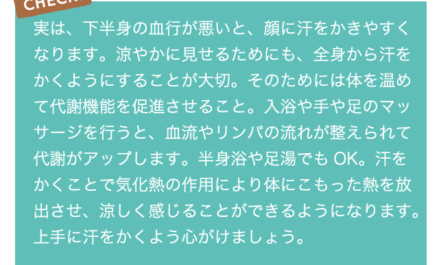 CHECK!実は、下半身の血行が悪いと、顔に汗をかきやすくなります。涼やかに見せるためにも、全身から汗をかくようにすることが大切。そのためには体を温めて代謝機能を促進させること。入浴や手や足のマッサージを行うと、血流やリンパの流れが整えられて代謝がアップします。半身浴や足湯でもOK。汗をかくことで気化熱の作用により体にこもった熱を放出させ、涼しく感じることができるようになります。上手に汗をかくよう心がけましょう。