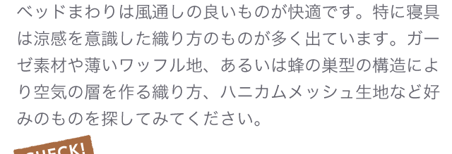 ベッドまわりは風通しの良いものが快適です。特に寝具は涼感を意識した織り方のものが多く出ています。ガーゼ素材や薄いワッフル地、あるいは蜂の巣型の構造により空気の層を作る織り方、ハニカムメッシュ生地など好みのものを探してみてください。