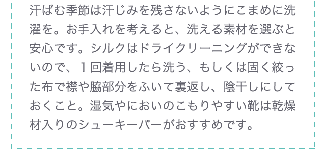 汗ばむ季節は汗じみを残さないようにこまめに洗濯を。お手入れを考えると、洗える素材を選ぶと安心です。シルクはドライクリーニングができないので、１回着用したら洗う、もしくは固く絞った布で襟や脇部分をふいて裏返し、陰干しにしておくこと。湿気やにおいのこもりやすい靴は乾燥材入りのシューキーパーがおすすめです。
