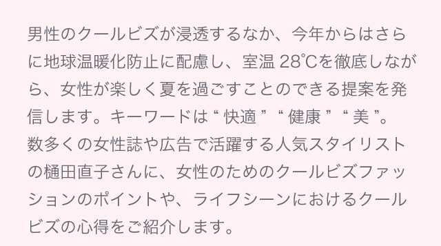 男性のクールビズが浸透するなか、今年からはさらに地球温暖化防止に配慮し、室温28℃を徹底しながら、女性が楽しく夏を過ごすことのできる提案を発信します。キーワードは“快適”“健康”“美”。数多くの女性誌や広告で活躍する人気スタイリストの樋田直子さんに、女性のためのクールビズファッションのポイントや、ライフシーンにおけるクールビズの心得をご紹介します。