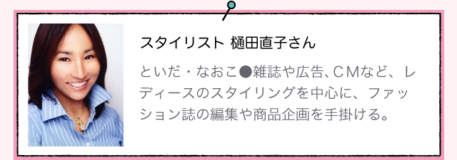 スタイリスト 樋田直子さんといだ・なおこ●雑誌や広告、ＣＭなど、レディースのスタイリングを中心に、ファッション誌の編集や商品企画を手掛ける。