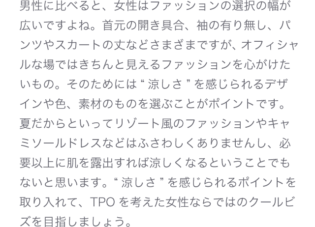 男性に比べると、女性はファッションの選択の幅が広いですよね。首元の開き具合、袖の有り無し、パンツやスカートの丈などさまざまですが、オフィシャルな場ではきちんと見えるファッションを心がけたいもの。そのためには“涼しさ”を感じられるデザインや色、素材のものを選ぶことがポイントです。夏だからといってリゾート風のファッションやキャミソールドレスなどはふさわしくありませんし、必要以上に肌を露出すれば涼しくなるということでもないと思います。“涼しさ”を感じられるポイントを取り入れて、TPOを考えた女性ならではのクールビズを目指しましょう。