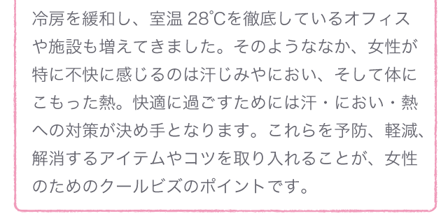 冷房を緩和し、室温28℃を徹底しているオフィスや施設も増えてきました。そのようななか、女性が特に不快に感じるのは汗じみやにおい、そして体にこもった熱。快適に過ごすためには汗・におい・熱への対策が決め手となります。これらを予防、軽減、解消するアイテムやコツを取り入れることが、女性のためのクールビズのポイントです。
