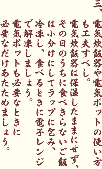 電気炊飯器や電気ポットの使い方も工夫すべし。電気炊飯器は保温したままにせず、その日のうちに食べきらないご飯は小分けにしてラップに包み、冷凍し、食べるときに電子レンジで解凍しましょう。電気ポットも必要なときに必要なだけあたためましょう。