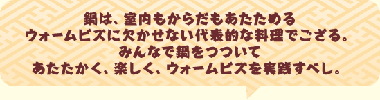 鍋は、室内もからだもあたためるウォームビズに欠かせない代表的な料理でござる。みんなで鍋をつついてあたたかく、楽しく、ウォームビズを実践すべし。