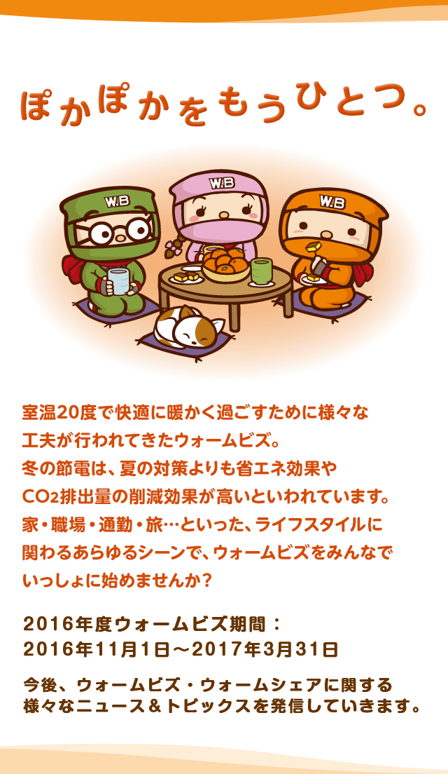 ぽかぽかをもうひとつ。室温20度で快適に暖かく過ごすために様々な工夫が行われてきたウォームビズ。冬の節電は、夏の対策よりも省エネ効果やCO2排出量の削減効果が高いといわれています。家・職場・通勤・旅…といった、ライフスタイルに関わるあらゆるシーンで、ウォームビズをみんなでいっしょに始めませんか？ ウォームビズ期間：11月1日～翌3月31日