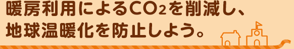 暖房利用によるCO2を削減し、地球温暖化を防止しよう。