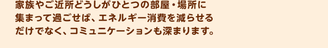 家族やご近所どうしが一つの部屋・場所に集まって過ごせば、エネルギー消費を減らせるだけでなく、コミュニケーションも深まります。