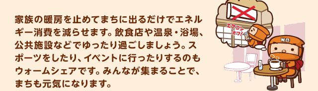 家族の暖房を止めてまちに出るだけでエネルギー消費を減らせます。飲食店や温泉・浴場、公共施設などでゆったり過ごしましょう。スポーツをしたり、イベントに行ったりするのもウォームシェアです。みんなが集まることで、まちも元気になります。
