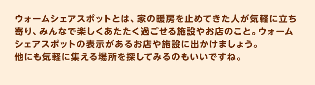 ウォームシェアスポットとは、家の暖房を止めてきた人が気軽に立ち寄り、みんなで楽しくあたたく過ごせる施設やお店のこと。ウォームシェアスポットの表示があるお店や施設に出かけましょう。他にも気軽に集える場所を探してみるのもいいですね。